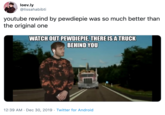 loev.ly @lissahabibti youtube rewind by pewdiepie was so much better than the original one WATCH OUT PEWDIEPIE, THERE IS A TRUCK BEHIND YOU 12:39 AM · Dec 30, 2019 · Twitter for Android