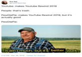 Pro fist @Luiz27922746 Youtube: makes Youtube Rewind 2019 People: that's trash PewDiePie: makes YouTube Rewind 2019, but it's actually good PewDiePie: It ain't much, but it's better work 2:12 PM · Dec 29, 2019 · Twitter for Android