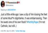 #notmypope MAMADOXIE @Mamadoxie Replying to @BOOMER4K Just a little while ago I saw a clip of him kissing the feet of some Musl*m dignitaries. It was embarrassing. Then he swats one of his own flock? #NotMyPope (I'm not Catholic, but still.) 4:32 PM Dec 31, 2019 - Twitter Web App