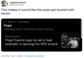 Smack Juggalocialism @UweBollocks This makes it sound like the pope got busted with heroin 3 News Trending Pope Trending with: The Pope, Pope Francis World news Pope Francis says he set a 'bad example' in apology for NYE smack 1:55 PM - Jan 1, 2020 - Twitter for Android