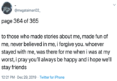 @megataiman02_ page 364 of 365 to those who made stories about me, made fun of me, never believed in me, i forgive you. whoever stayed with me, was there for me when i was at my worst, i pray you'll always be happy and i hope we'll stay friends 12:21 PM · Dec 29, 2019 · Twitter for iPhone