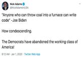 Nick Adams @NickAdamsinUSA "Anyone who can throw coal into a furnace can write code" -Joe Biden How condescending. The Democrats have abandoned the working class of America! 8:12 AM · Jan 1, 2020 · Twitter Web App Text Font Line