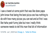 jwr: bad idea machine @JackWilliamRtF i saw a tweet at some point that was like does papa john know that being the best pizza ceo has nothing to do with how many pizzas you can eat and at first i was like haha yeah funny joke but now i really think someone needs to tell this man that bit of information 12:18 PM · Jan 1, 2020 from Chicago, IL · Twitter for iPhone