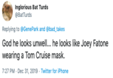 Inglorious Bat Turds @BatTurds Replying to @GenePark and @bad_takes God he looks unwell... he looks like Joey Fatone wearing a Tom Cruise mask. 7:27 PM - Dec 31, 2019 - Twitter for iPhone