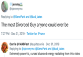jeremy @xjeremymx Replying to @GenePark and @bad_takes The most Divorced Guy anyone could ever be 7:27 PM - Dec 31, 2019 · Twitter for iPhone Carrie @ MAGFest @supitscarrie · Dec 31, 2019 Replying to @xjeremymx @GenePark and @bad_takes Extremely powerful, cursed divorced energy radiating from this video