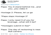 Austin Hyden @hyden71 Replying to @GenePark Papa: You 3 stand behind me...and you...you video it Hostage 2: Please, let us go *Papa slaps Hostage 2* Papa: I only need 3 of you for leverage..what will it be? *Hostages submit in fear* Papa: The day of reckoning is near. Roll camera 8:37 PM - Jan 1, 2020 - Twitter for iPhone