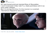 So I got bored and just started Rise of Skywalker. I won't livetweet it like I did TLJ, feels pointless with it so soon after release. But I'm loving this line, it's the movie in a nutshell. "Somehow Palpatine returned." Gen @ningenparable Sol got bored and just started Rise of Skywalker. I won't livetweet it like I did TLJ, feels pointless with it so soon after release. But l'm loving this line, it's the movie in a nutshell. "Somehow Palpatine returned." 11:57 PM · Dec 24, 2019 · Twitter Web Client