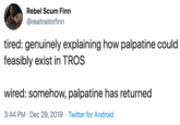 tired: genuinely explaining how palpatine could feasibly exist in TROS  wired: somehow, palpatine has returned Rebel Scum Finn @realtraitorfinn tired: genuinely explaining how palpatine could feasibly exist in TROS wired: somehow, palpatine has returned 3:44 PM · Dec 29, 2019 · Twitter for Android