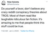 Peter Sciretta @PeterSciretta Do yourself a favor, don't believe any crazy reddit conspiracy theories about TROS. Most of them read like laughable ridiculous fan fiction. It's amazing to me that people think this stuff could be true. 1:52 AM · Jan 2, 2020 · Twitter for iPhone