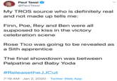 Paul Tassi @PaulTassi My TROS source who is definitely real and not made up tells me: Finn, Poe, Rey and Ben were all supposed to kiss in the victory celebration scene Rose Tico was going to be revealed as a Sith apprentice The final showdown was between Palpatine and Baby Yoda #ReleasetheJJCut 7:19 AM · Jan 2, 2020 · Twitter Web App