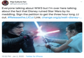 Pop Culture Fan becuru @PopCultureFan5 FAN Everyone talking about WW3 but I'm over here talking about the fact that Disney ruined Star Wars by its meddling. Sign the petition to get the three hour long JJ cut. #ReleasetheJJCut Link: change.org/p/walt-disney-... 10:32 PM · Jan 2, 2020 · Twitter for iPhone