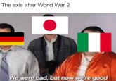 The axis after World War 2 We were bad, but now we're good