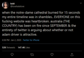 kobi @lovehatelove when the notre-dame cathedral burned for 15 seconds my entire timeline was in shambles.. EVERYONE on this f------ website was heartbroken. australia (THE COUNTRY) has been on fire since SEPTEMBER & the entirety of twitter is arguing about whether or not adam driver is attractive. 6:58 PM - Jan 2, 2020 - Twitter for iPhone 52K Retweets 147.4K Likes
