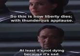 So this is how liberty dies; with thunderous applause. At least it's not dying because it's sad.