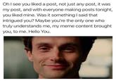 Oh I see you liked a post, not just any post, it was my post, and with everyone making posts tonight, you liked mine. Was it something I said that intrigued you? Maybe you're the only one who truly understands me, my meme content brought you, to me. Hello You.