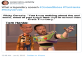 conservative_certainty @UScertainty What a legendary speech #GoldenGlobes #TomHanks #RickyGervais Ricky Gervais: "You know nothing about the real world, most of you spend less time in school than Greta Thunberg." Tom Hanks: AGHTYEAR conservative_certainty 12:48 AM · Jan 6, 2020 · Twitter for iPhone