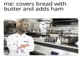 me: covers bread with butter and adds ham shef