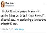 Megan Amram @meganamram I think CATS the movie gives you the same brain parasites that real cats do. It's all I can think about. It's all I can talk about. I've been listening to Skimbleshanks on loop for 50 hours. 1:35 PM · Dec 22, 2019 · Twitter Web App