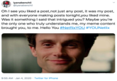 iyanabenchii @iyanabenchii Oh I see you liked a post,not just any post, it was my post, and with everyone making posts tonight,you liked mine. Was it something I said that intrigued you? Maybe you're the only one who truly understands me, my meme content brought you, to me. Hello You #NetflixYOU #YOUNetlix 9:55 AM · Jan 4, 2020 · Twitter for iPhone