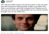 Jeremy Self @Self238 OhI see you liked a post, not just any post, it was my post, and with everyone making posts tonight, you liked mine. Was it something I said that intrigued you? Maybe you're the only one who truly understands me, my meme content brought you, to me. Hello You. 2:22 PM · Jan 4, 2020 · Twitter for iPhone