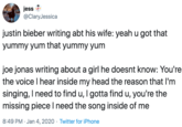 jess @ClaryJessica justin bieber writing abt his wife: yeah u got that yummy yum that yummy yum joe jonas writing about a girl he doesnt know: You're the voice I hear inside my head the reason that I'm singing, I need to find u, I gotta find u, you're the missing piece I need the song inside of me 8:49 PM · Jan 4, 2020 · Twitter for iPhone