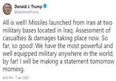Donald J. Trump @real DonaldTrump All is well! Missiles launched from Iran at two military bases located in Iraq. Assessment of casualties & damages taking place now. So far, so good! We have the most powerful and well equipped military anywhere in the world, by far! I will be making a statement tomorrow morning. 6:45 PM - 7 Jan 2020