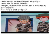 "Ash, Misty! Where are you all going?" "Iran. We've been drafted." "Alright, but where's Brock at? Is he already over there?" “No, he's a draft dodger." soupmemes.com