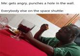 Me: gets angry, punches a hole in the wall. Everybody else on the space shuttle: