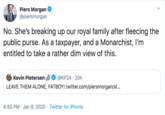 Piers Morgan @piersmorgan No. She's breaking up our royal family after fleecing the public purse. As a taxpayer, and a Monarchist, I'm entitled to take a rather dim view of this. @KP24 · 20h Kevin Pietersen LEAVE THEM ALONE, FATBOY! twitter.com/piersmorgan/st... 4:50 PM · Jan 8, 2020 · Twitter for iPhone