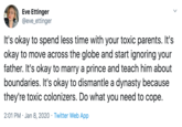 Eve Ettinger @eve_ettinger It's okay to spend less time with your toxic parents. It's okay to move across the globe and start ignoring your father. It's okay to marry a prince and teach him about boundaries. It's okay to dismantle a dynasty because they're toxic colonizers. Do what you need to cope. 2:01 PM · Jan 8, 2020 · Twitter Web App