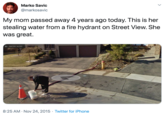 Marko Savic @markosavic My mom passed away 4 years ago today. This is her stealing water from a fire hydrant on Street View. She was great. Sreet View - Apr 2009 8:25 AM · Nov 24, 2015 · Twitter for iPhone