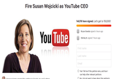 Fire Susan Wojcicki as YouTube CEO 148,116 have signed. Let's get to 150,000! Bryce Gowda signed 4 hours ago You Tube Shirley B. signed 7 hours ago First name Last name Email O Yes! Tell me if this petition wins, and how I can help other relevant petitions O No. I do not want to hear about this petition's on to Google Inc and 3 other Karter c