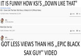 IT IS FUNNY HOW KSI'S „DOWN LIKE THAT" #KSI #RickRoss #LilBaby KSI – Down Like That feat. Rick Ross, Lil Baby & S-X (Official Video) 10,278,413 views · Premiered Nov 22, 2019 It 707K 17קK KSI S 20.9M subscribers Black Epic Sax Guy 25,491,134 views · Feb 2, 2017 I 18K 975K KSI S 20.9M subscribers GOT LESS VIEWS THAN HIS „EPIC BLACK SAX GUY" VIDEO