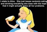 I relate to Alice. She just keeps randomly eating and drinking everything she sees with the hope that it might actually solve all her problems.
