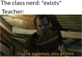 The class nerd: *exists* Teacher: You're a genius, you genius