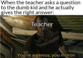 When the teacher asks a question to the dumb kid and he actually gives the right answer: Teacher You're a genius, you moron