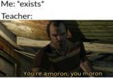 Me: *exists* Teacher: You're a moron, you moron