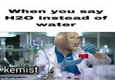 When you say H20 instead of water kemist made with mematic