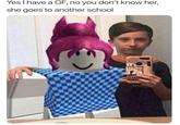 Yes I have a GF, no you don't know her, she goes to another school