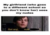 My girlfriend (who goes to a different school so you don't know her) sees my nudes Got any nuts