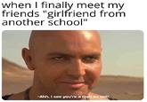 when I finally meet my friends "girlfriend from another school" -Ahh, i see you're a man as well,