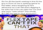 So l'm @ the bank waiting in line & the guy in front of me is spitting game to the teller, she's laughing & he's attractive so I can tell she's digging it, he asks her if he can take her out and she says "with what? The whole $11.96 you got in your account?" FLEX TAPE CAN'T FIX THAT