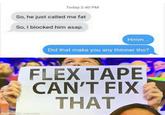 Today 2:40 PM So, he just called me fat So, I blocked him asap. Hmm. Did that make you any thinner tho? FLEX TAPE CAN'T FIX THAT made with uuematic