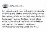 /r/oddlyspecific ed sheeran fan Guy Matthews @trotsrabbledogs My worst nightmare is Spotify randomly throwing out an Ed Sheeran song whilst I'm driving and then I crash and die but it keeps playing so the first responders think I was an Ed Sheeran fan and they tell my mum and I end up being cremated to f------ Shape of You.