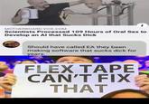 MOTHERBOARD.VICE.COM Scientists Processed 109 Hours of Oral Sex to Develop an Al that Sucks D--- Should have called EA they been making software that sucks d--- for years. FLEX TAPE CAN'T FIX THAT