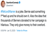 SeankentComedy @seankent #RefundWarren is a joke. Bernie said something f**ked up and he should own it. Also the idea that thousands of Berners donated to her campaign is hilarious. They only give money to their overlord. 8:36 PM · Jan 13, 2020 · Twitter for iPhone