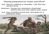 *being prepared as virgin sacrifice* me: You're making a mistake. I do the sex all the time. shaman: *stops his ritualistic chanting* Name the one who takes your seed. me: You wouldn't know her, she goes to a different tribe.