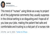 mamas @madddeline_ This trend of "nurses" using tiktok as a way to project all of the judgmental comments they usually suppress in the clinical setting is so disgusting and I hope all of you lose your jobs. making the patient feel safe and comfortable and trusting is a vital part of a nurses role 4:18 PM · Jan 12, 2020 · Twitter for iPhone