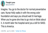 Thought-Lyssa @alysSAWRAH Imagine. You go to the doctor for normal preventative care. Nurse Holly walks in with the wrong color foundation and says you should wait til marriage. When you're gone she tries to go viral on tiktok about it. A month later the hospital send you a bill for $450. This is America. 2:26 PM · Jan 12, 2020 · Twitter for iPhone