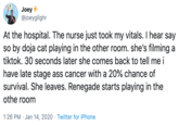 Joey + @joeygllghr At the hospital. The nurse just took my vitals. I hear say so by doja cat playing in the other room. she's filming a tiktok. 30 seconds later she comes back to tell me i have late stage ass cancer with a 20% chance of survival. She leaves. Renegade starts playing in the othe room 1:26 PM · Jan 14, 2020 · Twitter for iPhone